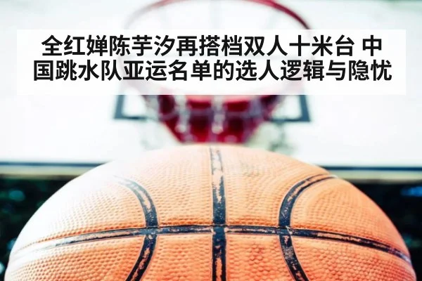 全红婵陈芋汐再搭档双人十米台 中国跳水队亚运名单的选人逻辑与隐忧